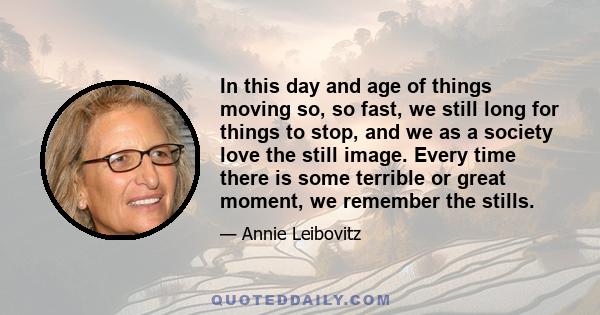 In this day and age of things moving so, so fast, we still long for things to stop, and we as a society love the still image. Every time there is some terrible or great moment, we remember the stills.