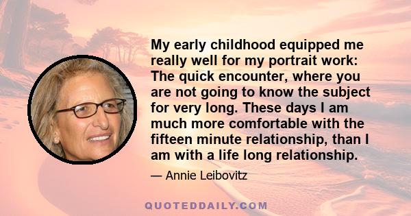 My early childhood equipped me really well for my portrait work: The quick encounter, where you are not going to know the subject for very long. These days I am much more comfortable with the fifteen minute