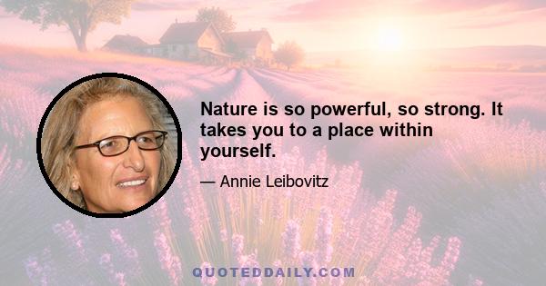 Nature is so powerful, so strong. It takes you to a place within yourself.