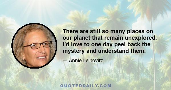 There are still so many places on our planet that remain unexplored. I'd love to one day peel back the mystery and understand them.