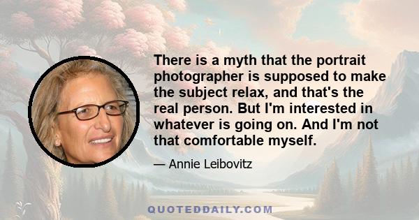 There is a myth that the portrait photographer is supposed to make the subject relax, and that's the real person. But I'm interested in whatever is going on. And I'm not that comfortable myself.