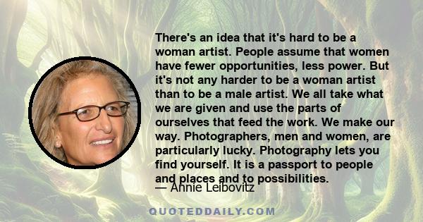 There's an idea that it's hard to be a woman artist. People assume that women have fewer opportunities, less power. But it's not any harder to be a woman artist than to be a male artist. We all take what we are given