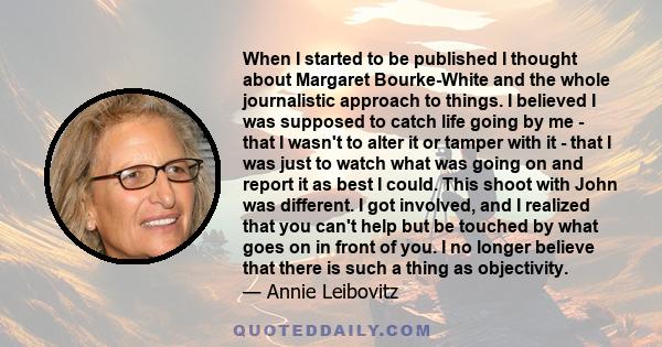 When I started to be published I thought about Margaret Bourke-White and the whole journalistic approach to things. I believed I was supposed to catch life going by me - that I wasn't to alter it or tamper with it -