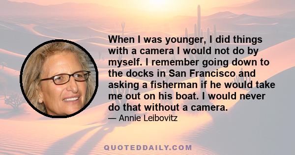 When I was younger, I did things with a camera I would not do by myself. I remember going down to the docks in San Francisco and asking a fisherman if he would take me out on his boat. I would never do that without a