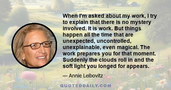 When I'm asked about my work, I try to explain that there is no mystery involved. It is work. But things happen all the time that are unexpected, uncontrolled, unexplainable, even magical. The work prepares you for that 