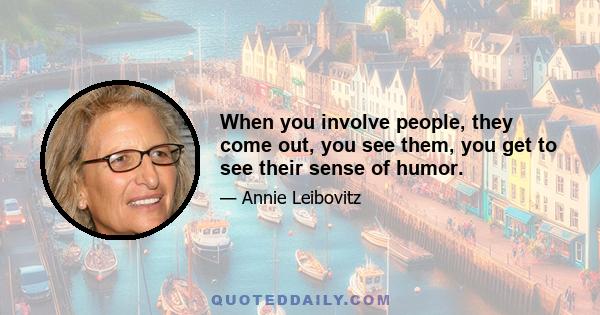 When you involve people, they come out, you see them, you get to see their sense of humor.