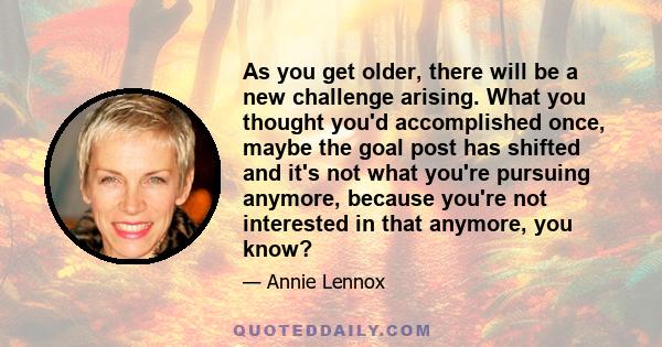 As you get older, there will be a new challenge arising. What you thought you'd accomplished once, maybe the goal post has shifted and it's not what you're pursuing anymore, because you're not interested in that