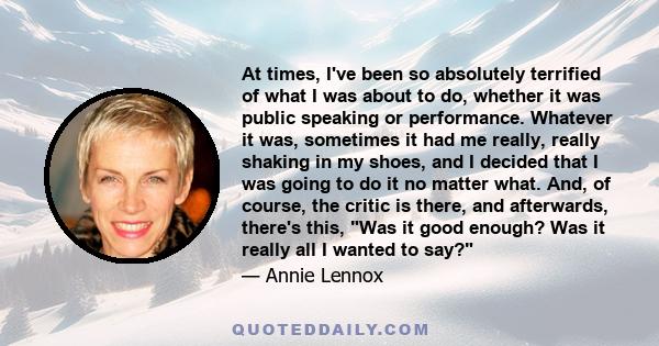 At times, I've been so absolutely terrified of what I was about to do, whether it was public speaking or performance. Whatever it was, sometimes it had me really, really shaking in my shoes, and I decided that I was