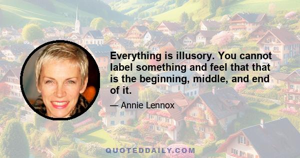 Everything is illusory. You cannot label something and feel that that is the beginning, middle, and end of it.