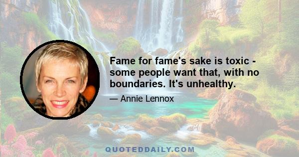 Fame for fame's sake is toxic - some people want that, with no boundaries. It's unhealthy.