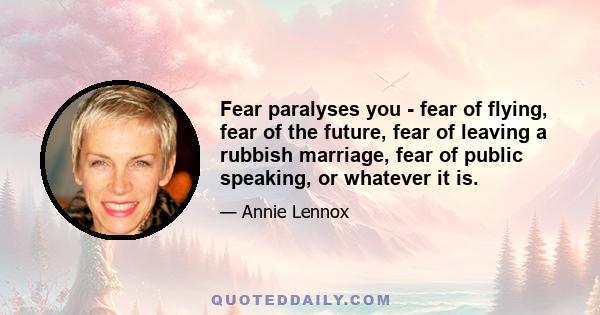 Fear paralyses you - fear of flying, fear of the future, fear of leaving a rubbish marriage, fear of public speaking, or whatever it is.