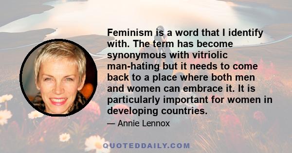 Feminism is a word that I identify with. The term has become synonymous with vitriolic man-hating but it needs to come back to a place where both men and women can embrace it. It is particularly important for women in