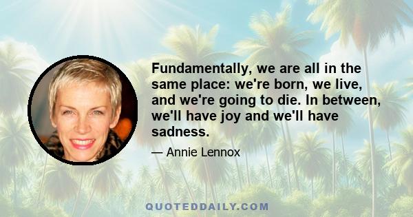 Fundamentally, we are all in the same place: we're born, we live, and we're going to die. In between, we'll have joy and we'll have sadness.