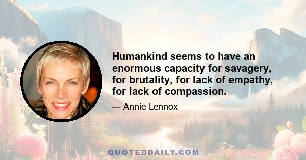 Humankind seems to have an enormous capacity for savagery, for brutality, for lack of empathy, for lack of compassion.