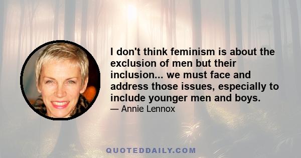 I don't think feminism is about the exclusion of men but their inclusion... we must face and address those issues, especially to include younger men and boys.