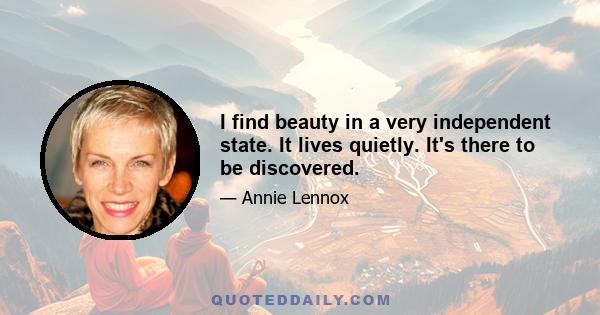 I find beauty in a very independent state. It lives quietly. It's there to be discovered.