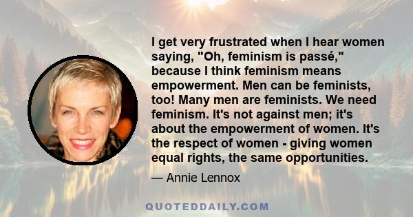 I get very frustrated when I hear women saying, Oh, feminism is passé, because I think feminism means empowerment. Men can be feminists, too! Many men are feminists. We need feminism. It's not against men; it's about