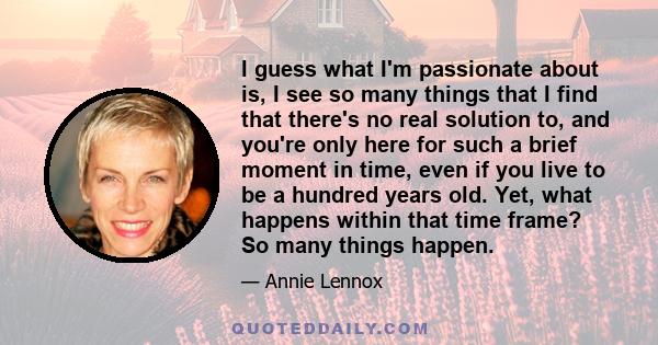 I guess what I'm passionate about is, I see so many things that I find that there's no real solution to, and you're only here for such a brief moment in time, even if you live to be a hundred years old. Yet, what