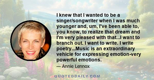 I knew that I wanted to be a singer/songwriter when I was much younger and, um, I've been able to, you know, to realize that dream and I'm very pleased with that...I want to branch out. I want to write. I write