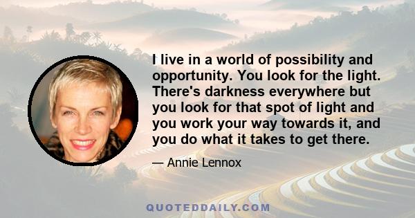 I live in a world of possibility and opportunity. You look for the light. There's darkness everywhere but you look for that spot of light and you work your way towards it, and you do what it takes to get there.