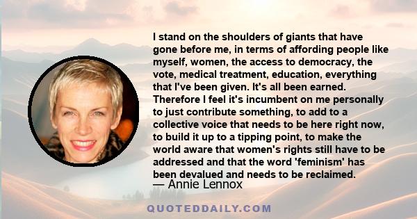 I stand on the shoulders of giants that have gone before me, in terms of affording people like myself, women, the access to democracy, the vote, medical treatment, education, everything that I've been given. It's all