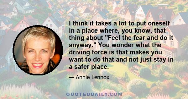 I think it takes a lot to put oneself in a place where, you know, that thing about Feel the fear and do it anyway. You wonder what the driving force is that makes you want to do that and not just stay in a safer place.