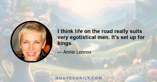 I think life on the road really suits very egotistical men. It's set up for kings.