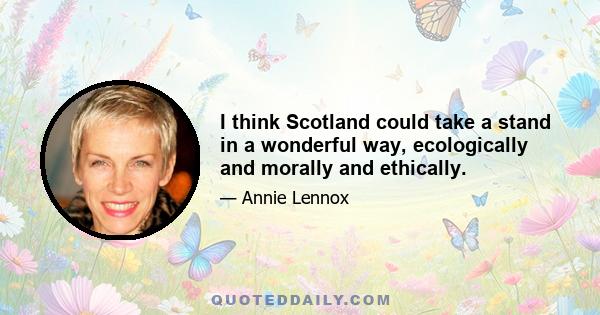 I think Scotland could take a stand in a wonderful way, ecologically and morally and ethically.