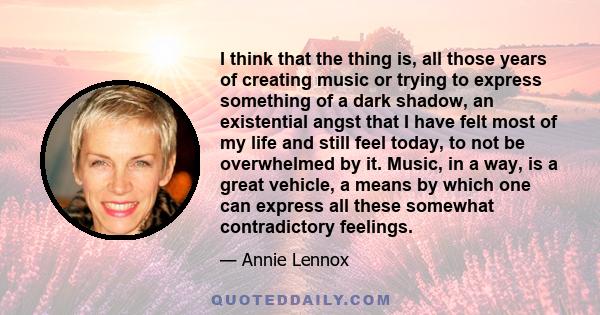 I think that the thing is, all those years of creating music or trying to express something of a dark shadow, an existential angst that I have felt most of my life and still feel today, to not be overwhelmed by it.