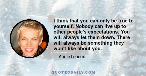 I think that you can only be true to yourself. Nobody can live up to other people's expectations. You will always let them down. There will always be something they won't like about you.