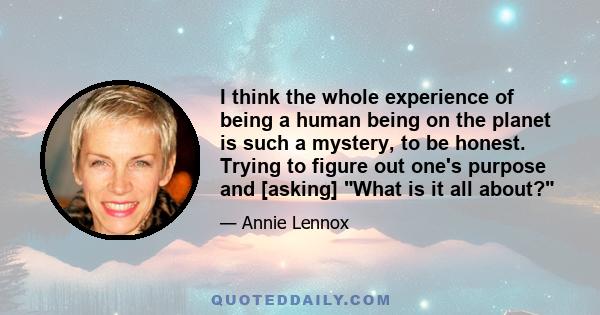 I think the whole experience of being a human being on the planet is such a mystery, to be honest. Trying to figure out one's purpose and [asking] What is it all about?