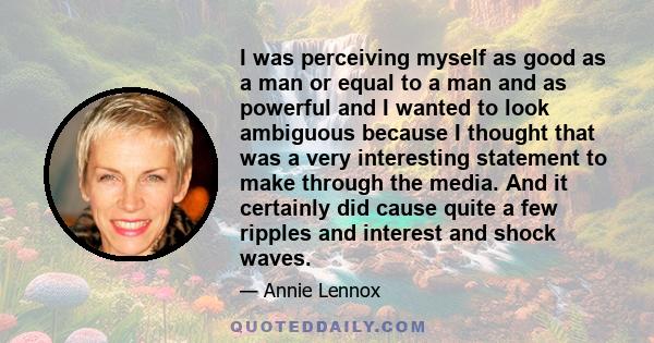 I was perceiving myself as good as a man or equal to a man and as powerful and I wanted to look ambiguous because I thought that was a very interesting statement to make through the media. And it certainly did cause