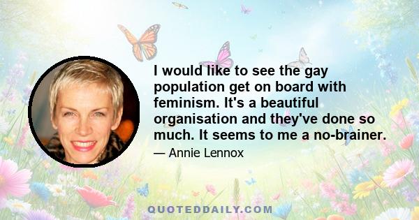 I would like to see the gay population get on board with feminism. It's a beautiful organisation and they've done so much. It seems to me a no-brainer.