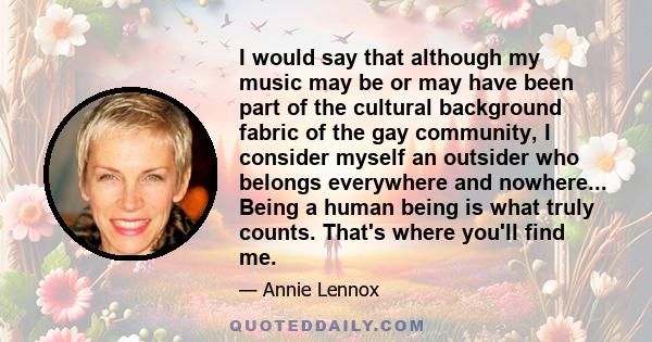 I would say that although my music may be or may have been part of the cultural background fabric of the gay community, I consider myself an outsider who belongs everywhere and nowhere... Being a human being is what