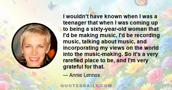 I wouldn't have known when I was a teenager that when I was coming up to being a sixty-year-old woman that I'd be making music, I'd be recording music, talking about music, and incorporating my views on the world into