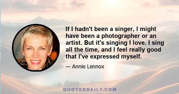 If I hadn't been a singer, I might have been a photographer or an artist. But it's singing I love. I sing all the time, and I feel really good that I've expressed myself.