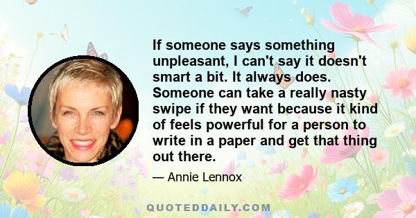 If someone says something unpleasant, I can't say it doesn't smart a bit. It always does. Someone can take a really nasty swipe if they want because it kind of feels powerful for a person to write in a paper and get