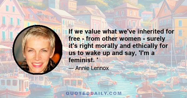 If we value what we've inherited for free - from other women - surely it's right morally and ethically for us to wake up and say, 'I'm a feminist. '