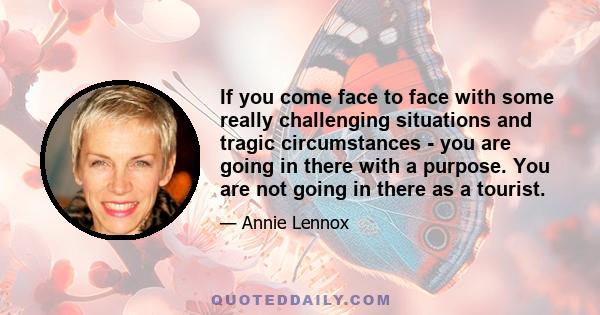 If you come face to face with some really challenging situations and tragic circumstances - you are going in there with a purpose. You are not going in there as a tourist.