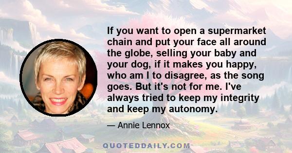 If you want to open a supermarket chain and put your face all around the globe, selling your baby and your dog, if it makes you happy, who am I to disagree, as the song goes. But it's not for me. I've always tried to