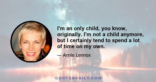 I'm an only child, you know, originally. I'm not a child anymore, but I certainly tend to spend a lot of time on my own.