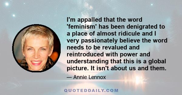 I'm appalled that the word 'feminism' has been denigrated to a place of almost ridicule and I very passionately believe the word needs to be revalued and reintroduced with power and understanding that this is a global