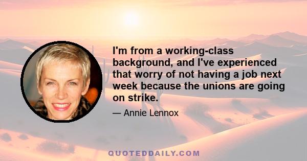 I'm from a working-class background, and I've experienced that worry of not having a job next week because the unions are going on strike.