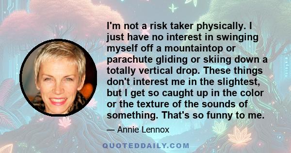 I'm not a risk taker physically. I just have no interest in swinging myself off a mountaintop or parachute gliding or skiing down a totally vertical drop. These things don't interest me in the slightest, but I get so