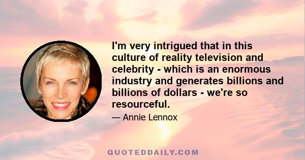 I'm very intrigued that in this culture of reality television and celebrity - which is an enormous industry and generates billions and billions of dollars - we're so resourceful.