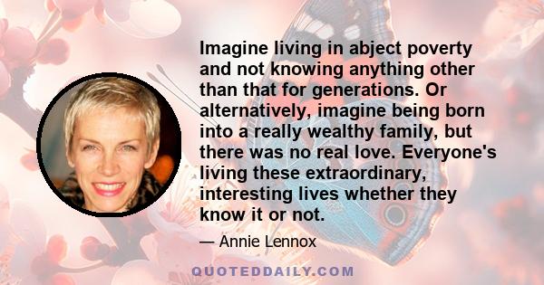 Imagine living in abject poverty and not knowing anything other than that for generations. Or alternatively, imagine being born into a really wealthy family, but there was no real love. Everyone's living these