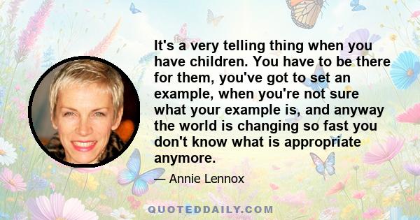 It's a very telling thing when you have children. You have to be there for them, you've got to set an example, when you're not sure what your example is, and anyway the world is changing so fast you don't know what is