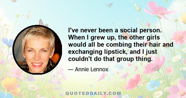 I've never been a social person. When I grew up, the other girls would all be combing their hair and exchanging lipstick, and I just couldn't do that group thing.