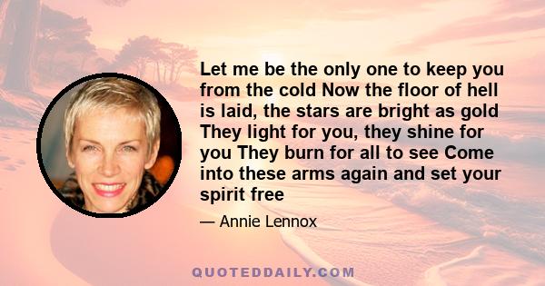 Let me be the only one to keep you from the cold Now the floor of hell is laid, the stars are bright as gold They light for you, they shine for you They burn for all to see Come into these arms again and set your spirit 