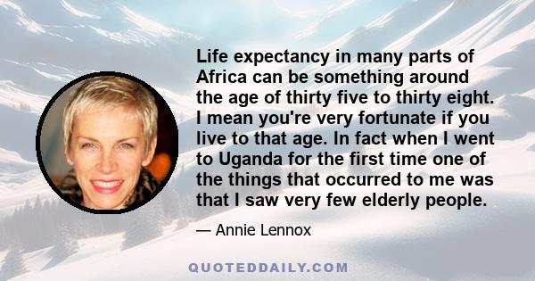 Life expectancy in many parts of Africa can be something around the age of thirty five to thirty eight. I mean you're very fortunate if you live to that age. In fact when I went to Uganda for the first time one of the